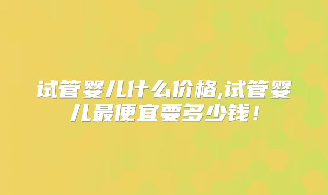 试管婴儿什么价格,试管婴儿最便宜要多少钱！