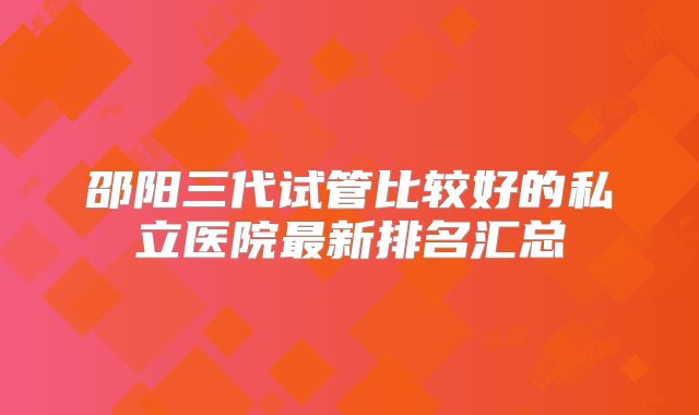 邵阳三代试管比较好的私立医院最新排名汇总