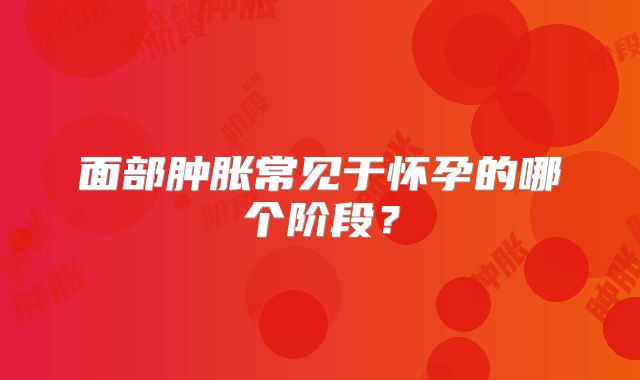 面部肿胀常见于怀孕的哪个阶段？