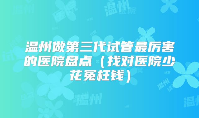 温州做第三代试管最厉害的医院盘点(找对医院少花冤枉钱)