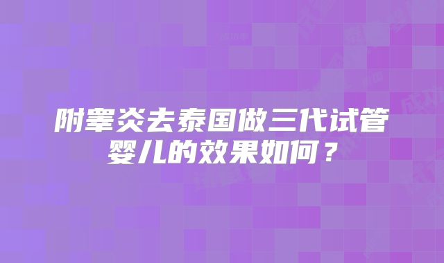 附睾炎去泰国做三代试管婴儿的效果如何？