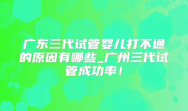 广东三代试管婴儿打不通的原因有哪些_广州三代试管成功率！