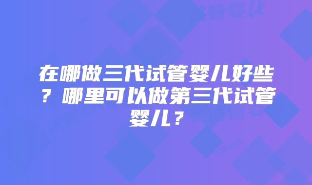 在哪做三代试管婴儿好些?哪里可以做第三代试管婴儿?