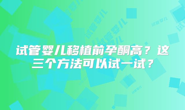试管婴儿移植前孕酮高？这三个方法可以试一试？