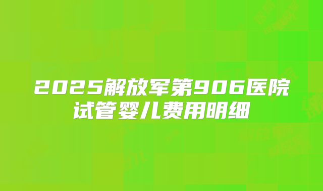2025解放军第906医院试管婴儿费用明细