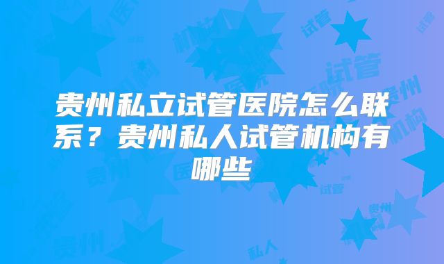 贵州私立试管医院怎么联系？贵州私人试管机构有哪些
