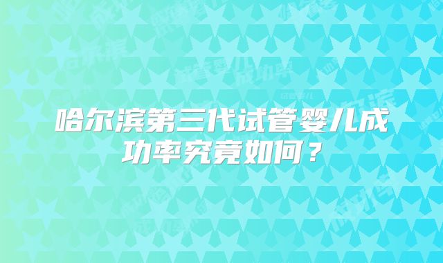 哈尔滨第三代试管婴儿成功率究竟如何？