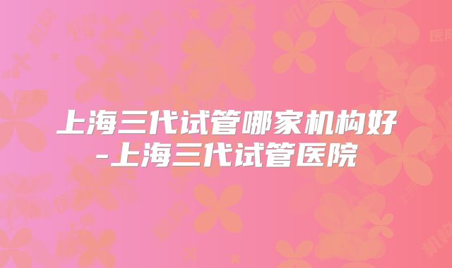上海三代试管哪家机构好-上海三代试管医院