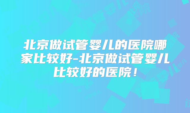 北京做试管婴儿的医院哪家比较好-北京做试管婴儿比较好的医院！