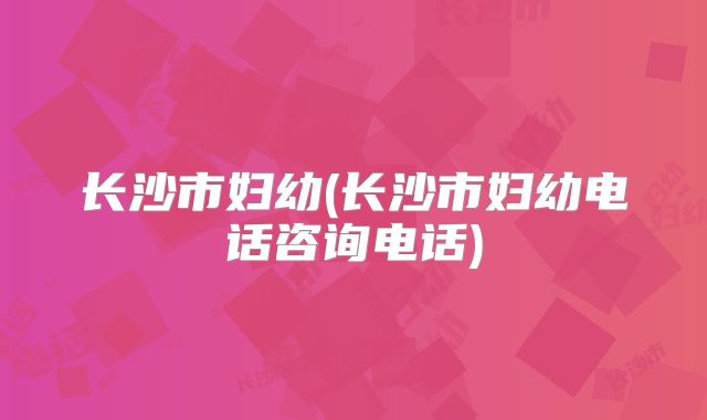 长沙市妇幼(长沙市妇幼电话咨询电话)