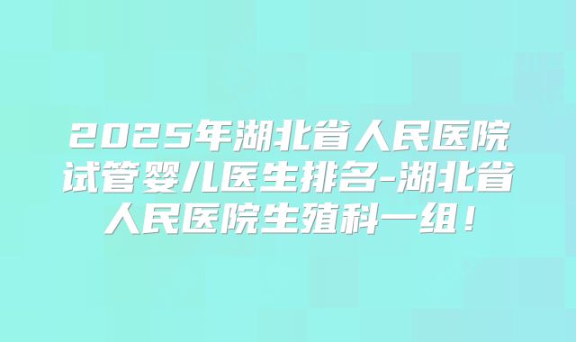 2025年湖北省人民医院试管婴儿医生排名-湖北省人民医院生殖科一组！