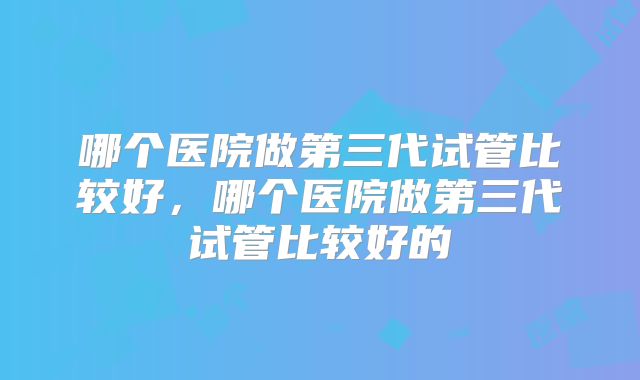 哪个医院做第三代试管比较好,哪个医院做第三代试管比较好的