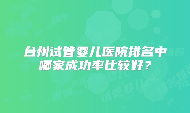 台州试管婴儿医院排名中哪家成功率比较好?