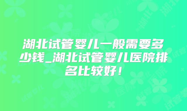 湖北试管婴儿一般需要多少钱_湖北试管婴儿医院排名比较好！