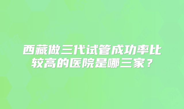 西藏做三代试管成功率比较高的医院是哪三家？