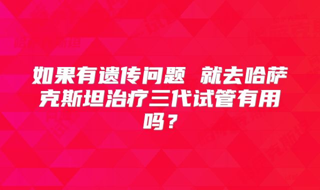 如果有遗传问题 就去哈萨克斯坦治疗三代试管有用吗?