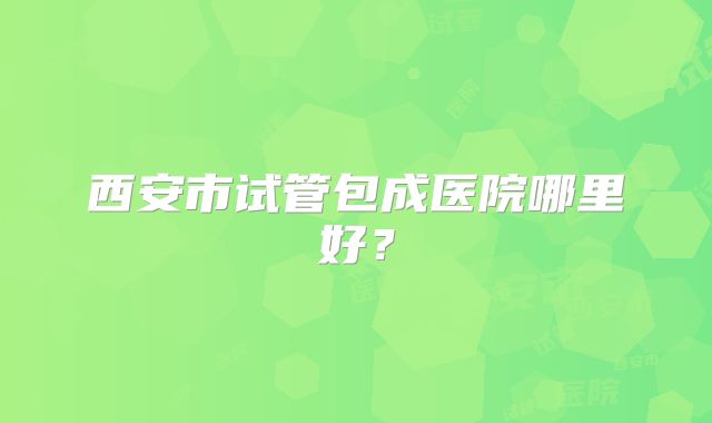 西安市试管包成医院哪里好？