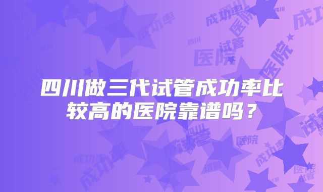 四川做三代试管成功率比较高的医院靠谱吗？