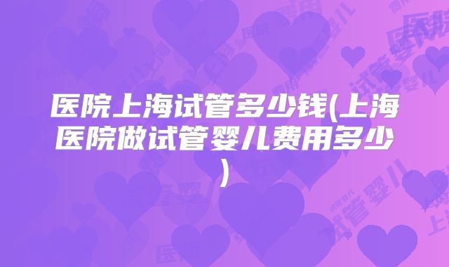 医院上海试管多少钱(上海医院做试管婴儿费用多少)