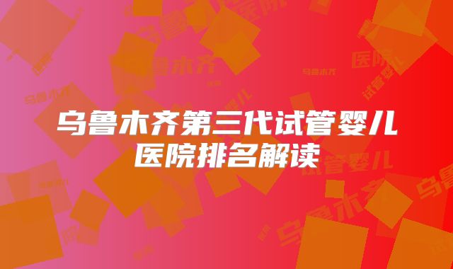 乌鲁木齐第三代试管婴儿医院排名解读