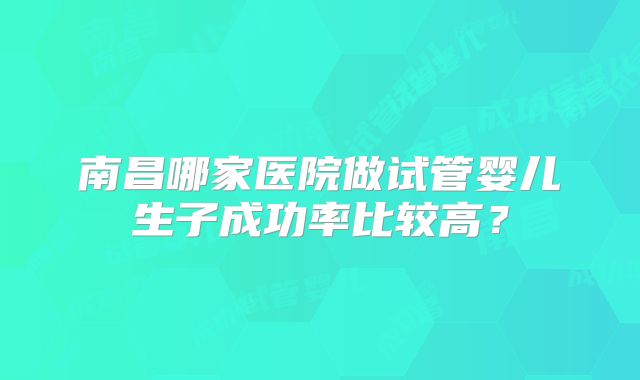 南昌哪家医院做试管婴儿生子成功率比较高?