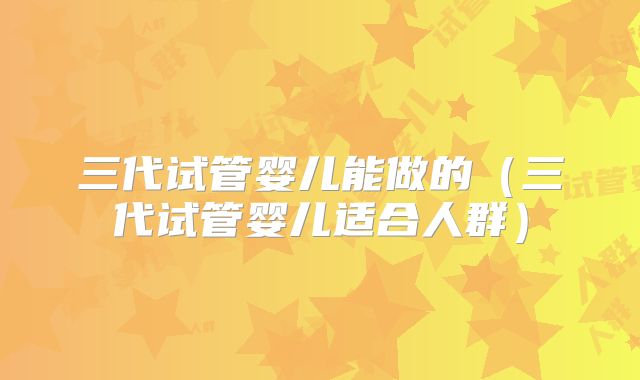 三代试管婴儿能做的（三代试管婴儿适合人群）