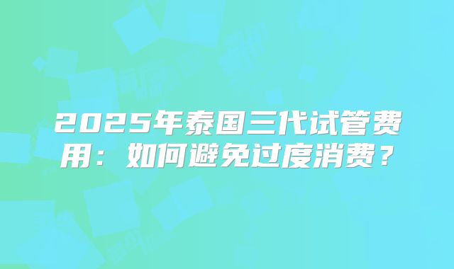 2025年泰国三代试管费用：如何避免过度消费？