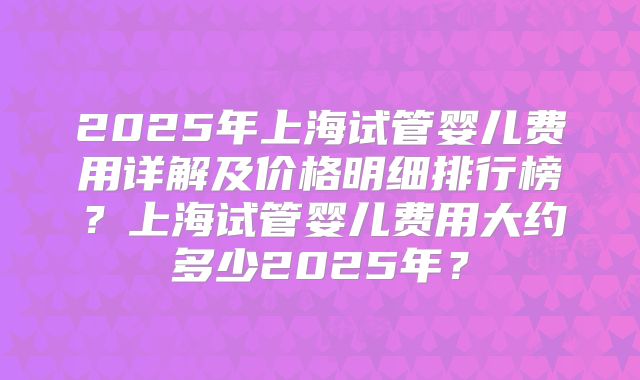2025年上海试管婴儿费用详解及价格明细排行榜?上海试管婴儿费用大约多少2025年?