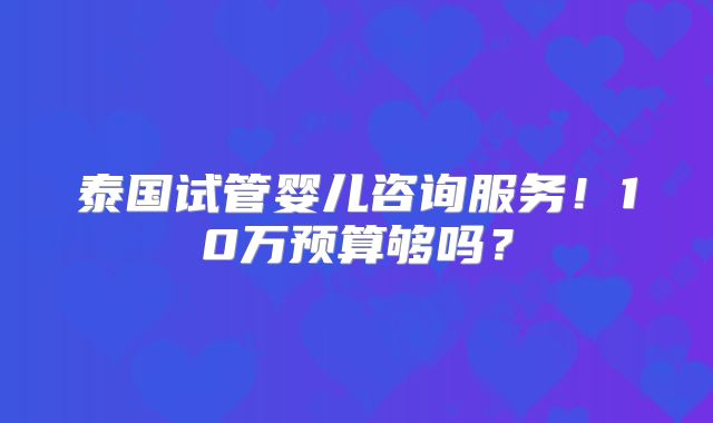 泰国试管婴儿咨询服务！10万预算够吗？