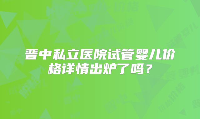 晋中私立医院试管婴儿价格详情出炉了吗?