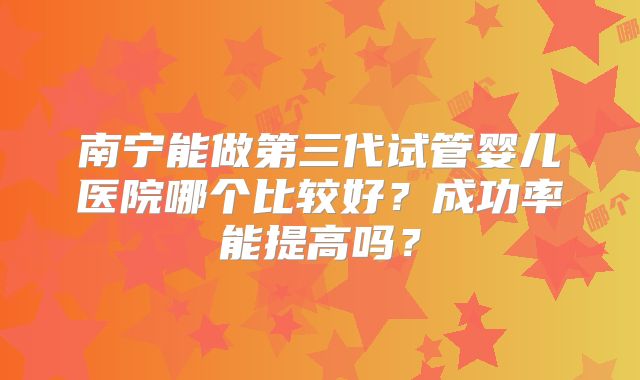 南宁能做第三代试管婴儿医院哪个比较好?成功率能提高吗?
