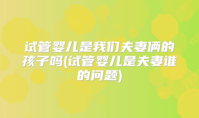 试管婴儿是我们夫妻俩的孩子吗(试管婴儿是夫妻谁的问题)