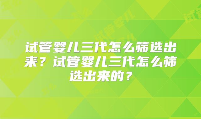 试管婴儿三代怎么筛选出来?试管婴儿三代怎么筛选出来的?