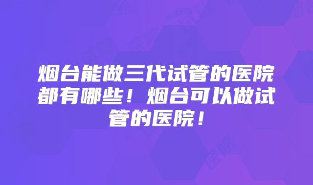 烟台能做三代试管的医院都有哪些！烟台可以做试管的医院！