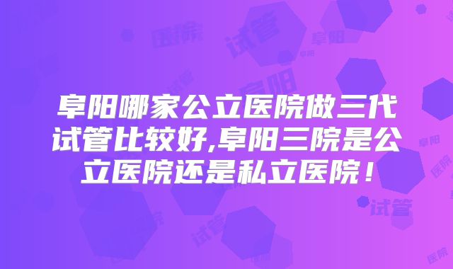 阜阳哪家公立医院做三代试管比较好,阜阳三院是公立医院还是私立医院！