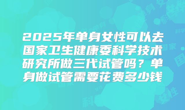2025年单身女性可以去国家卫生健康委科学技术研究所做三代试管吗？单身做试管需要花费多少钱