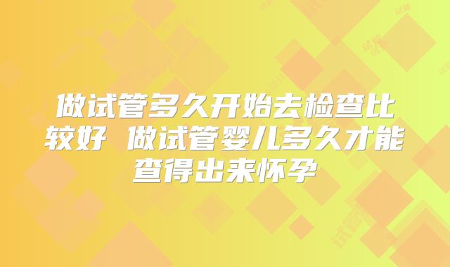做试管多久开始去检查比较好 做试管婴儿多久才能查得出来怀孕