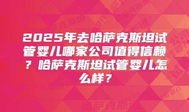 2025年去哈萨克斯坦试管婴儿哪家公司值得信赖?哈萨克斯坦试管婴儿怎么样?