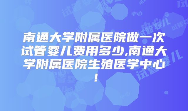 南通大学附属医院做一次试管婴儿费用多少,南通大学附属医院生殖医学中心！