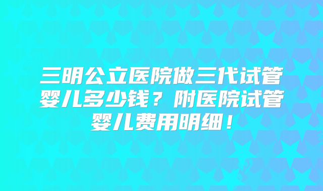 三明公立医院做三代试管婴儿多少钱?附医院试管婴儿费用明细!