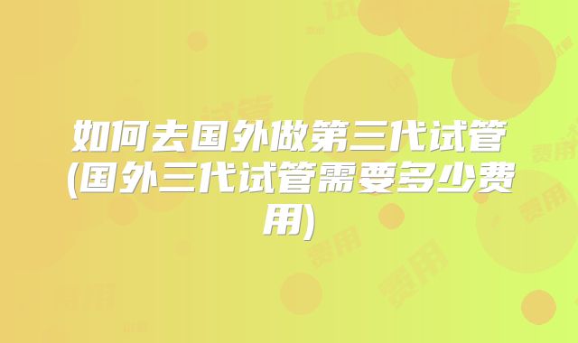 如何去国外做第三代试管(国外三代试管需要多少费用)