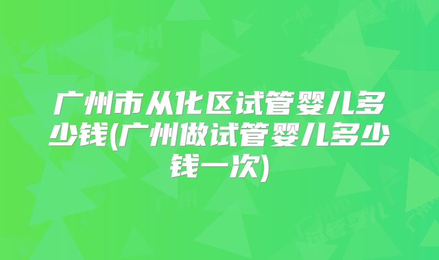 广州市从化区试管婴儿多少钱(广州做试管婴儿多少钱一次)