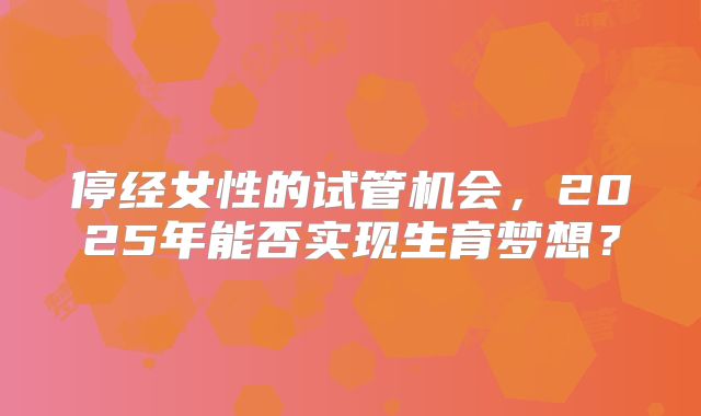 停经女性的试管机会，2025年能否实现生育梦想？