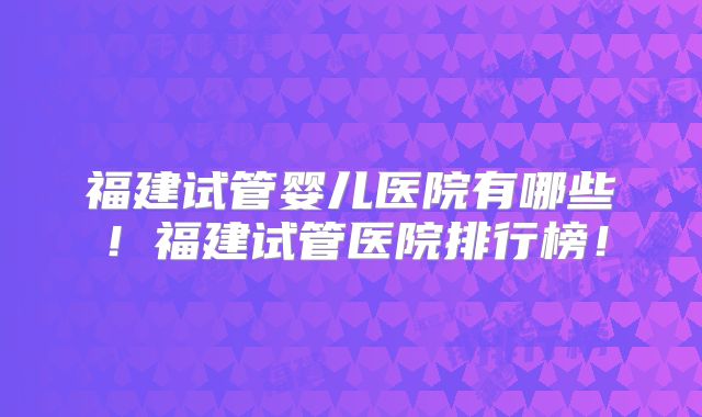 福建试管婴儿医院有哪些!福建试管医院排行榜!