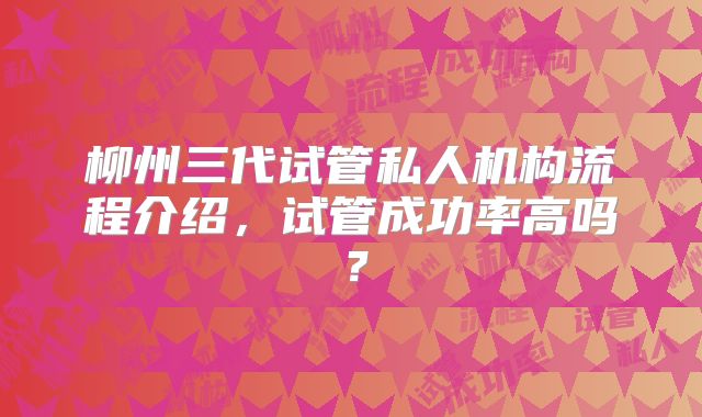 柳州三代试管私人机构流程介绍,试管成功率高吗?