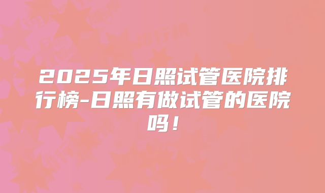 2025年日照试管医院排行榜-日照有做试管的医院吗!