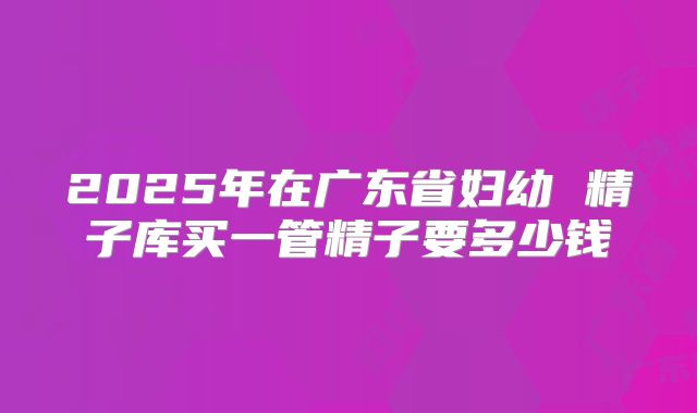 2025年在广东省妇幼 精子库买一管精子要多少钱