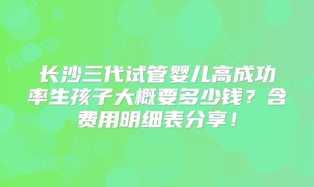 长沙三代试管婴儿高成功率生孩子大概要多少钱？含费用明细表分享！