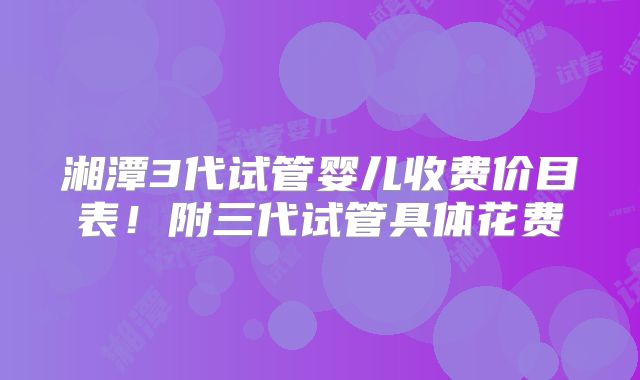 湘潭3代试管婴儿收费价目表!附三代试管具体花费
