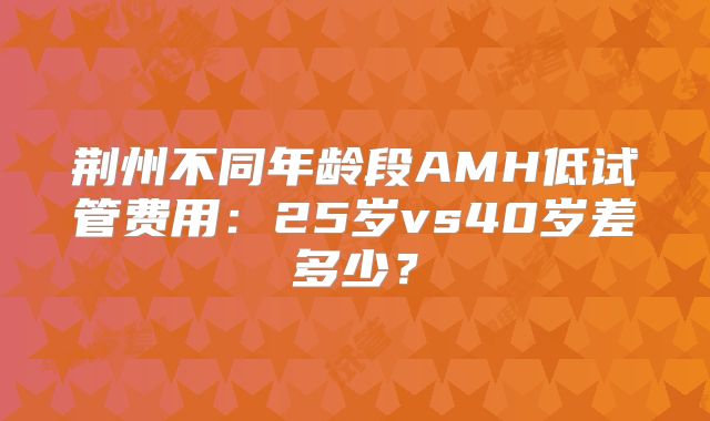 荆州不同年龄段AMH低试管费用：25岁vs40岁差多少？